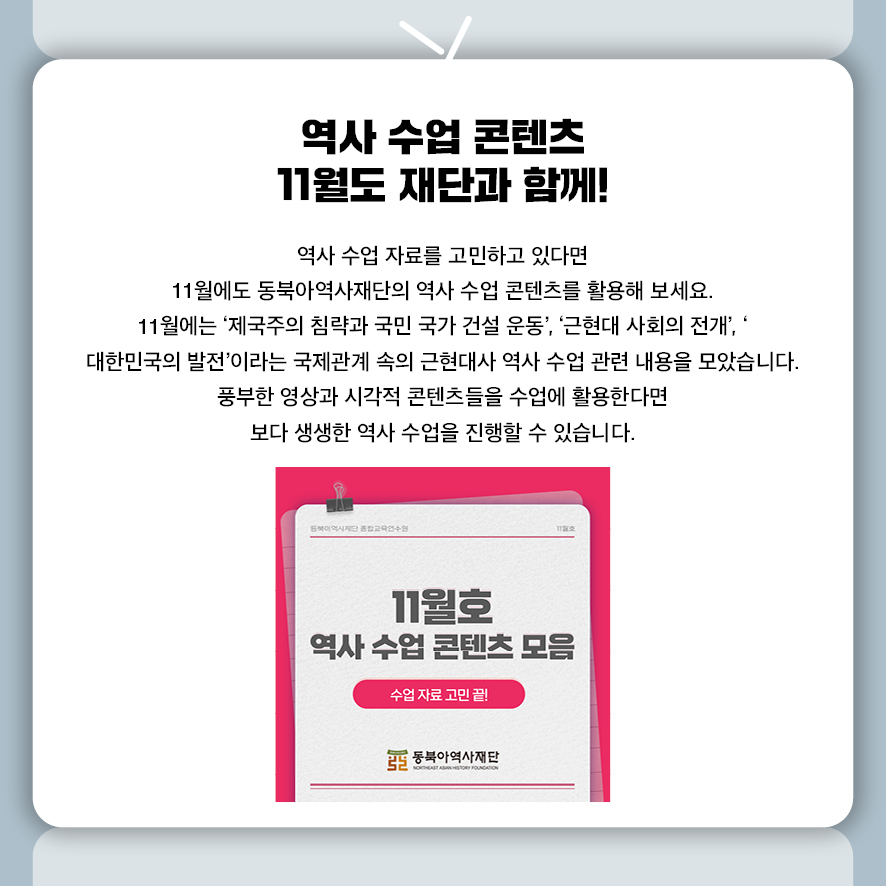 역사 수업 콘텐츠 11월도 재단과 함께!  역사 수업 자료를 고민하고 있다면  11월에도 동북아역사재단의 역사 수업 콘텐츠를 활용해 보세요. 11월에는 ‘제국주의 침략과 국민 국가 건설 운동’, ‘근현대 사회의 전개’, ‘ 대한민국의 발전’이라는 국제관계 속의 근현대사 역사 수업 관련 내용을 모았습니다. 풍부한 영상과 시각적 콘텐츠들을 수업에 활용한다면  보다 생생한 역사 수업을 진행할 수 있습니다.