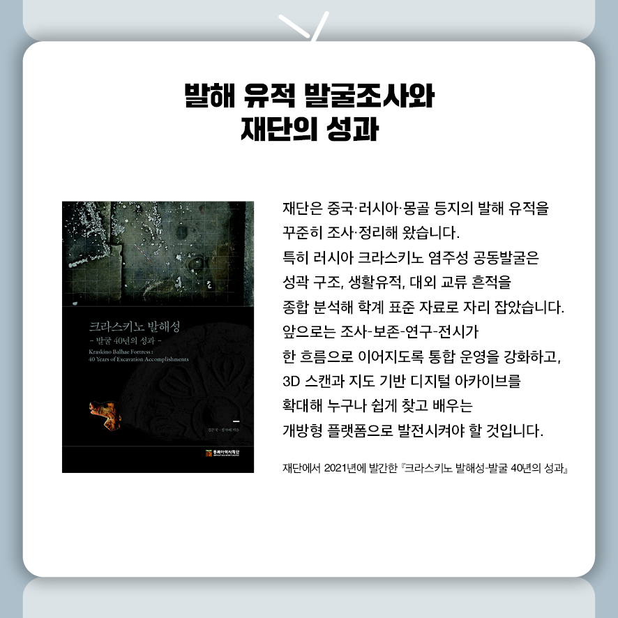 발해 유적 발굴조사와 재단의 성과  재단은 중국·러시아·몽골 등지의 발해 유적을 꾸준히 조사·정리해 왔습니다.  특히 러시아 크라스키노 염주성 공동발굴은  성곽 구조, 생활유적, 대외 교류 흔적을 종합 분석해 학계 표준 자료로 자리 잡았습니다.  앞으로는 조사–보존–연구–전시가 한 흐름으로 이어지도록 통합 운영을 강화하고,  3D 스캔과 지도 기반 디지털 아카이브를 확대해  누구나 쉽게 찾고 배우는 개방형 플랫폼으로 발전시켜야 할 것입니다.