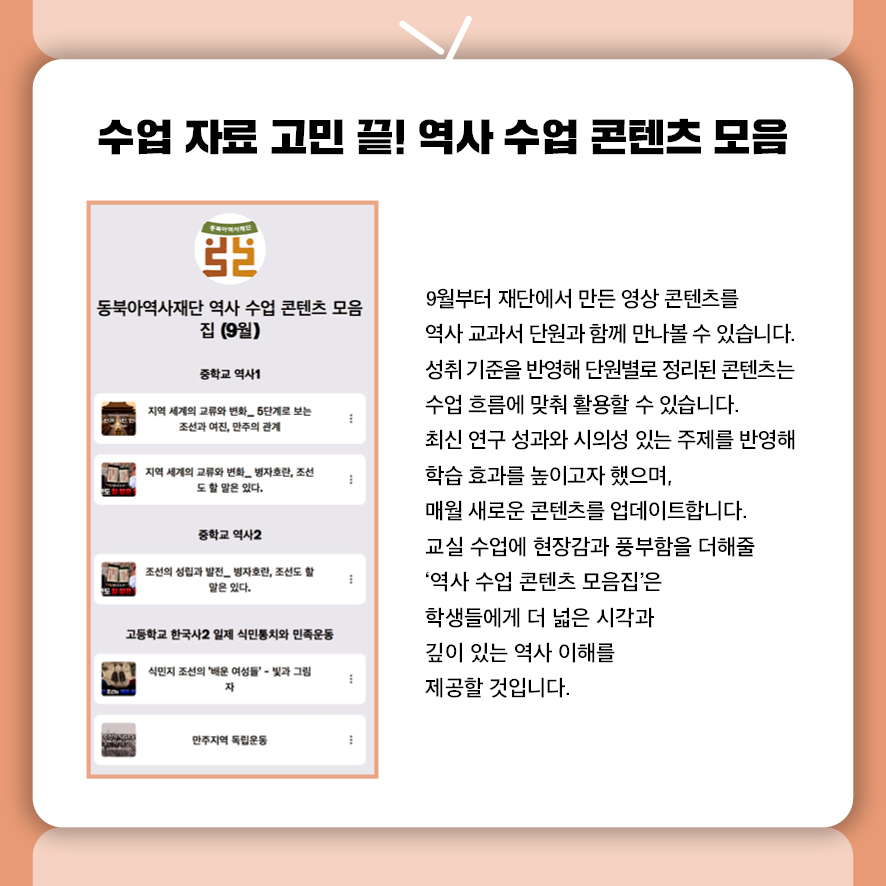 수업 자료 고민 끝! 역사 수업 콘텐츠 모음  9월부터 재단이 제작한 '역사 수업 콘텐츠 모음집'을 만나볼 수 있습니다.  중고등학교 역사 교과서 단원별로 정리된 영상 콘텐츠로,  성취 기준을 반영해 수업 흐름에 맞춰 자연스럽게 활용할 수 있습니다.  최신 연구 성과와 시의성 있는 주제를 반영해 학습 효과를 높이고,  매월 새로운 콘텐츠로 업데이트됩니다.  교실 수업에 현장감과 풍부함을 더해줄 든든한 도구로,  학생들에게 더 넓은 시각과 깊이 있는 역사 이해를 제공할 예정입니다.