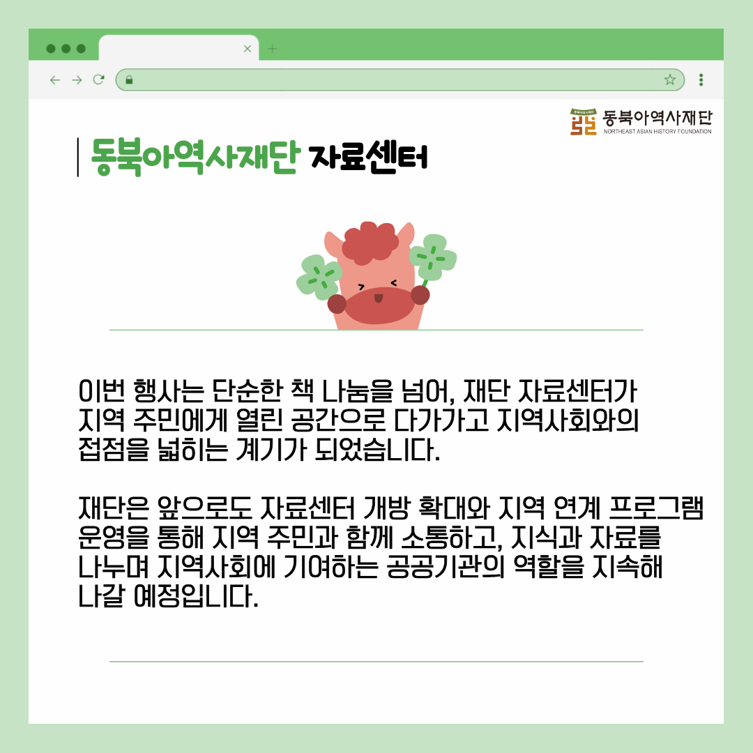 동북아역사재단 자료센터 이번 행사는 단순한 책 나눔을 넘어, 재단 자료센터가  지역 주민에게 열린 공간으로 다가가고 지역사회와의  접점을 넓히는 계기가 되었습니다.  재단은 앞으로도 자료센터 개방 확대와 지역 연계 프로그램 운영을 통해 지역 주민과 함께 소통하고, 지식과 자료를  나누며 지역사회에 기여하는 공공기관의 역할을 지속해  나갈 예정입니다.