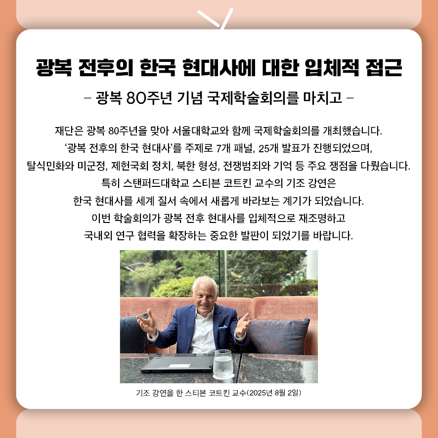  광복 전후의 한국 현대사에 대한 입체적 접근 - 광복 80주년 기념 국제학술회의를 마치고 -  재단은 광복 80주년을 맞아 서울대학교와 함께 국제학술회의를 개최했습니다.  ‘광복 전후의 한국 현대사’를 주제로 7개 패널, 25개 발표가 진행되었으며,  탈식민화와 미군정, 제헌국회 정치, 북한 형성, 전쟁범죄와 기억 등 주요 쟁점을 다뤘습니다.  특히 스탠퍼드대학교 스티븐 코트킨 교수의 기조 강연은  한국 현대사를 세계 질서 속에서 새롭게 바라보는 계기가 되었습니다.  이번 학술회의는 광복 전후 현대사를 입체적으로 재조명하고  국내외 연구 협력을 확장하는 중요한 발판이 되었기를 바랍니다.