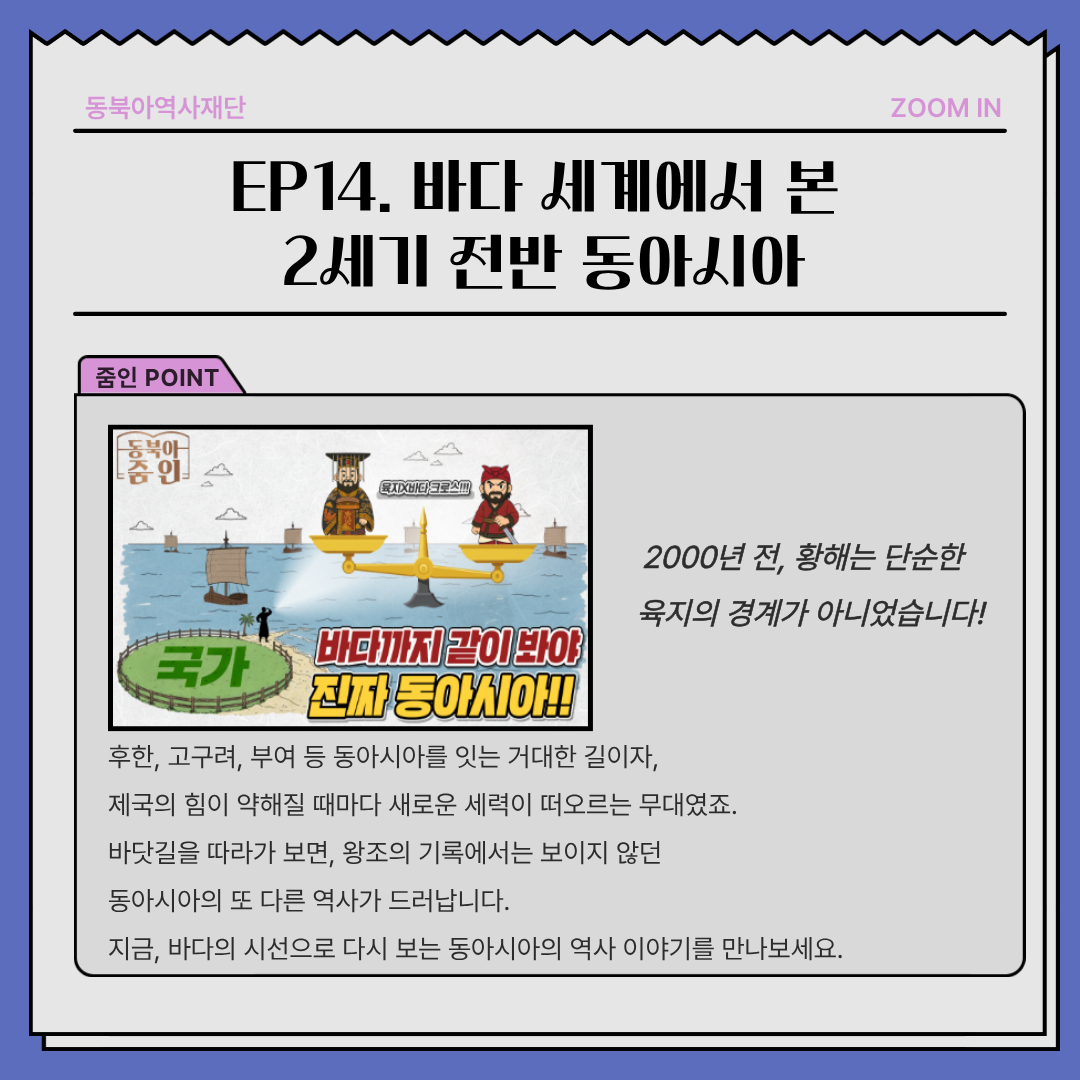 EP14.바다 세계에서 본 2세기 전반 동아시아, 2000년 전, 황해는 단순한   육지의 경계가 아니었습니다!후한, 고구려, 부여 등 동아시아를 잇는 거대한 길이자,  제국의 힘이 약해질 때마다 새로운 세력이 떠오르는 무대였죠. 바닷길을 따라가 보면, 왕조의 기록에서는 보이지 않던 동아시아의 또 다른 역사가 드러납니다. 지금, 바다의 시선으로 다시 보는 동아시아의 역사 이야기를 만나보세요.