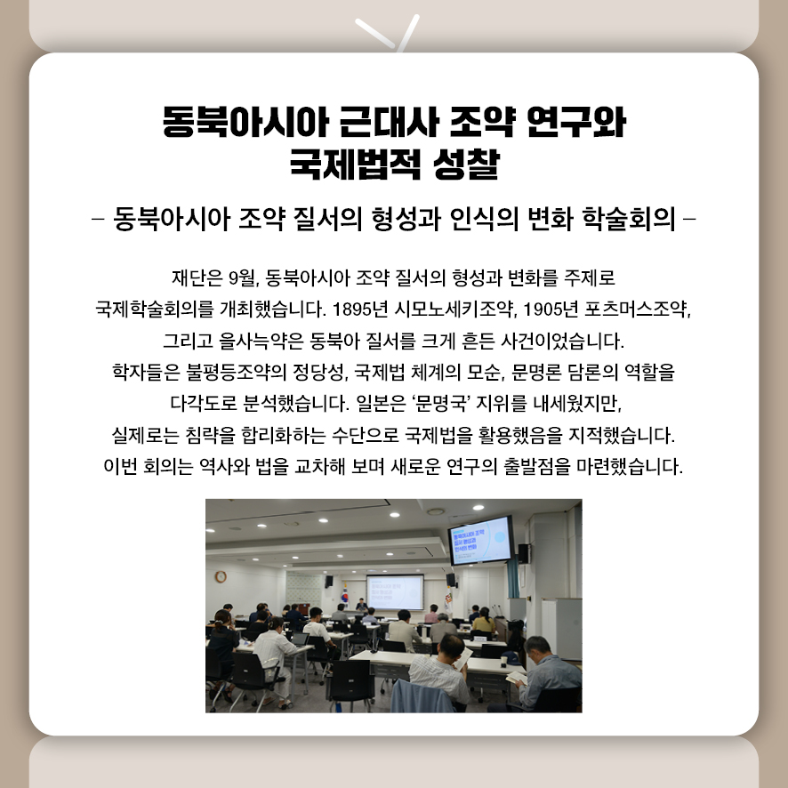 제목: 동북아시아 근대사 조약 연구와 국제법적 성찰 부제: 동북아시아 조약 질서의 형성과 인식의 변화 학술회의 재단은 9월, 동북아시아 조약 질서의 형성과 변화를 주제로 국제학술회의를 개최했습니다.  1895년 시모노세키조약, 1905년 포츠머스조약, 그리고 을사늑약은  동북아 질서를 크게 흔든 사건이었습니다.  학자들은 불평등조약의 정당성, 국제법 체계의 모순, 문명론 담론의 역할을  다각도로 분석했습니다.  일본은 ‘문명국’ 지위를 내세웠지만,  실제로는 침략을 합리화하는 수단으로 국제법을 활용했음을 지적했습니다.  이번 회의는 역사와 법을 교차해 보며 새로운 연구의 출발점을 마련했습니다.