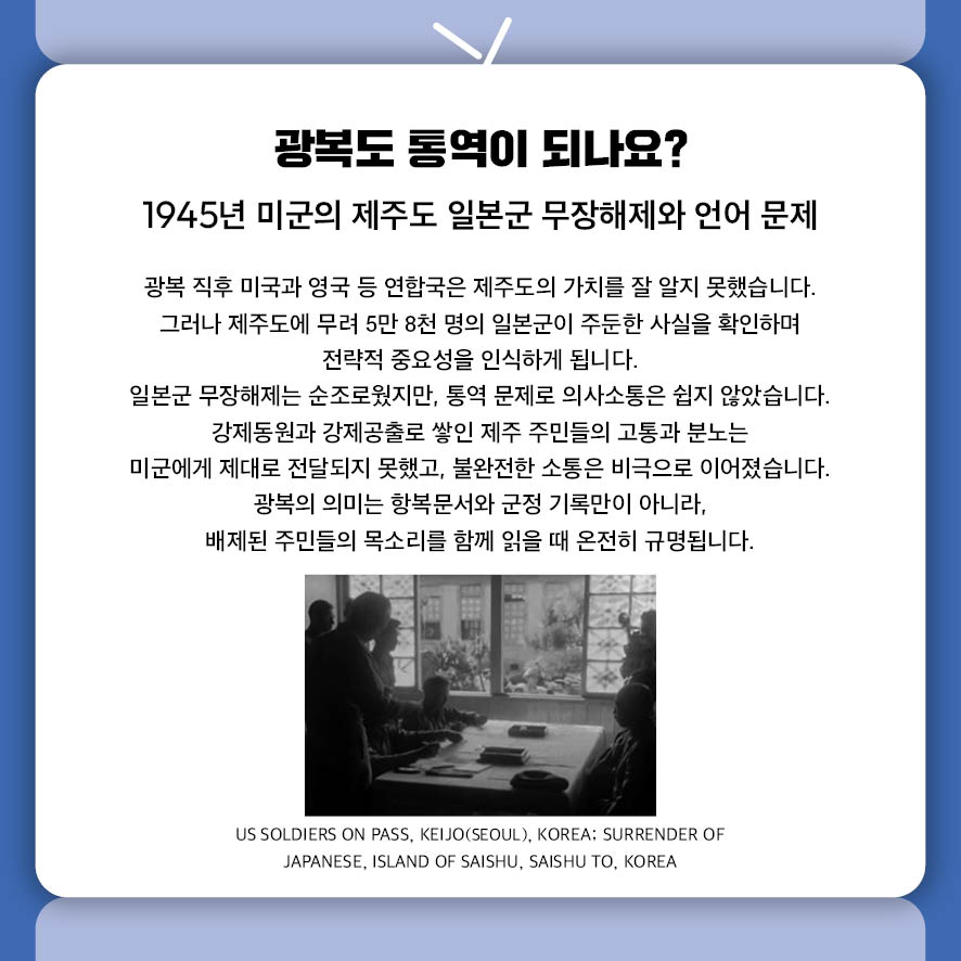광복도 통역이 되나요? 1945년 미군의 제주도 일본군 무장해제와 언어 문제 광복 직후 미국과 영국 등 연합국은 제주도의 가치를 잘 알지 못했습니다.  그러나 제주도에 무려 5만 8천 명의 일본군이 주둔한 사실을 확인하며  전략적 중요성을 인식하게 됩니다.  일본군 무장해제는 순조로웠지만, 통역 문제로 의사소통은 쉽지 않았습니다.  강제동원과 강제공출로 쌓인 제주 주민들의 고통과 분노는  미군에게 제대로 전달되지 못했고, 불완전한 소통은 비극으로 이어졌습니다.  광복의 의미는 항복문서와 군정 기록만이 아니라,  배제된 주민들의 목소리를 함께 읽을 때 온전히 규명됩니다