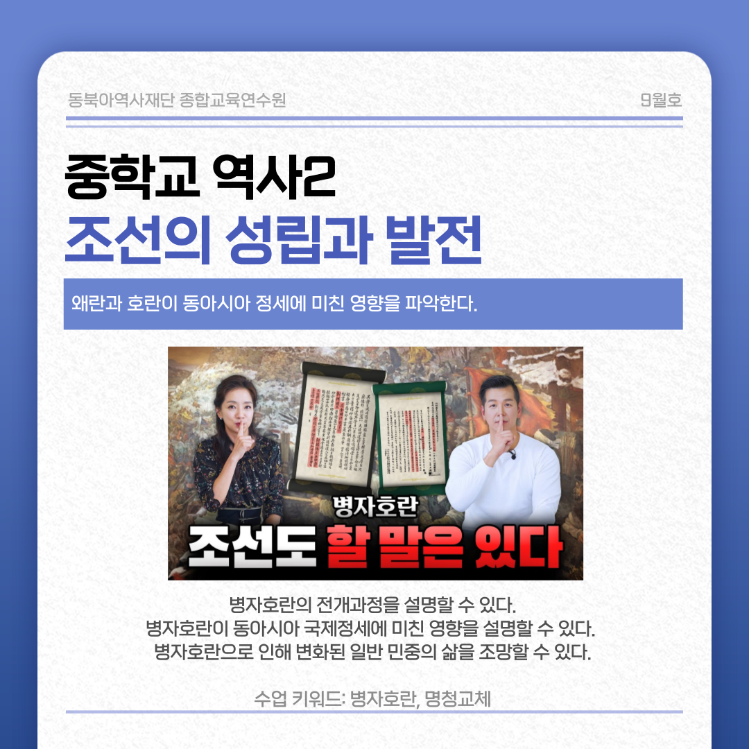 동북아역사재단 종합교육연수원 9월호 중학교 역사2  조선의 성립과 발전 왜란과 호란이 동아시아 정세에 미친 영향을 파악한다.  병자호란 조선도 할 말은 있다  병자호란의 전개과정을 설명할 수 있다. 병자호란이 동아시아 국제정세에 미친 영향을 설명할 수 있다. 병자호란으로 인해 변화된 일반 민중의 삶을 조망할 수 있다. 수업 키워드: 병자호란, 명청교체