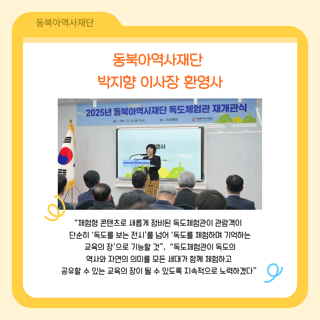 동북아역사재단 박지향 이사장 환영사, "체험형 콘텐츠로 새롭게 정비된 독도체험관이 관람객이 단순히 '독도를 보는 전시'를 넘어 '독도를 체험하며 기억하는 교육의 장'으로 기능할 것", "독도체험관이 독도의 역사와 자연의 의미를 모든 세대가 함께 체험하고 공유할 수 있는 교육의 장이 될 수 있도록 지속적으로 노력하겠다."