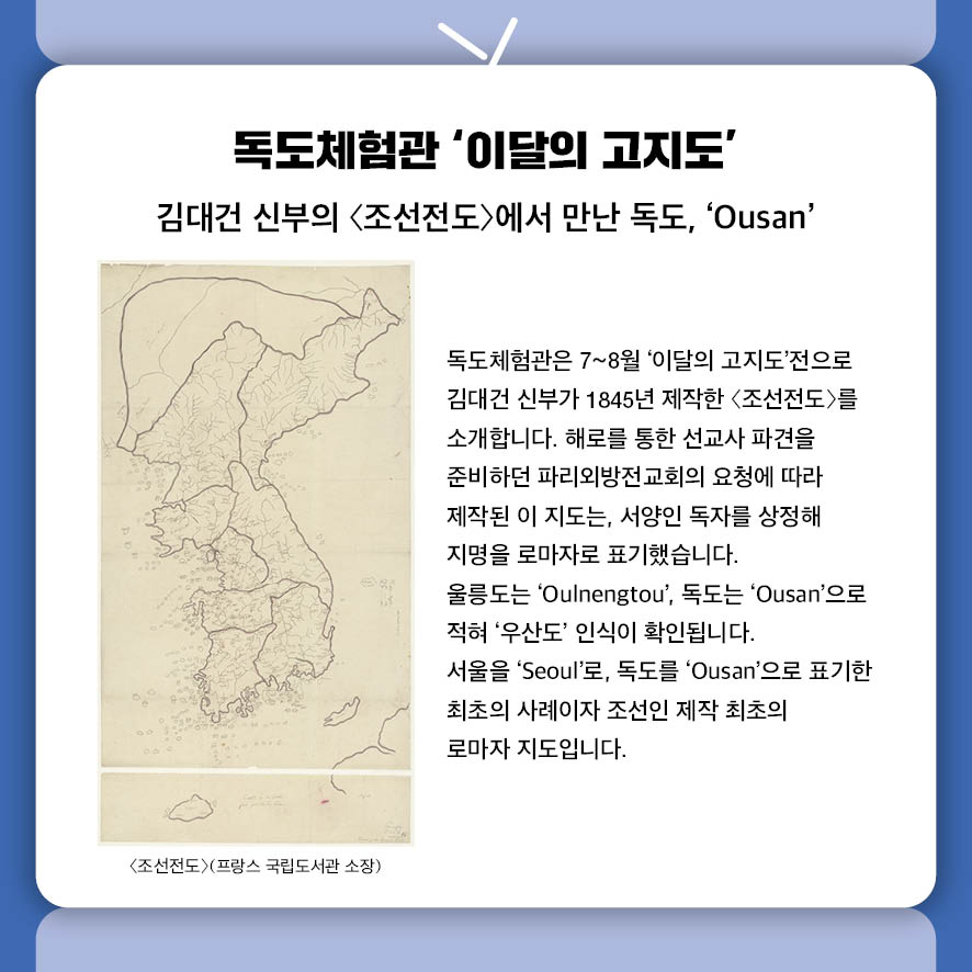 독도체험관 '이달의 고지도’ 김대건 신부의 〈조선전도〉에서 만난 독도, 'Ousan' 독도체험관은 7~8월 '이달의 고지도'전으로  김대건 신부가 1845년 제작한 〈조선전도〉를 소개합니다.  해로를 통한 선교사 파견을 준비하던 파리외방전교회의 요청에 따라 제작된 이 지도는,  서양인 독자를 상정해 지명을 로마자로 표기했습니다.  울릉도는 'Oulnengtou', 독도는 'Ousan'으로 적혀 '우산도' 인식이 확인됩니다.  서울을 'Seoul'로, 독도를 'Ousan'으로 표기한 최초의 사례이자  조선인 제작 최초의 로마자 지도입니다. 사진: <조선전도>(프랑스 국립도서관 소장)