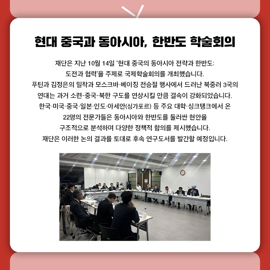 제목: 현대 중국과 동아시아, 한반도 학술회의 부제: (없음) 본문: 재단은 지난 10월 14일 '현대 중국의 동아시아 전략과 한반도: 도전과 협력'을 주제로  국제학술회의를 개최했습니다. 푸틴과 김정은의 밀착과 모스크바·베이징 전승절 행사에서 드러난 북중러 3국의 연대는  과거 소련–중국–북한 구도를 연상시킬 만큼 결속이 강화되었습니다. 한국·미국·중국·일본·인도·아세안(싱가포르) 등 주요 대학·싱크탱크에서 온 22명의 전문가들은 동아시아와 한반도를 둘러싼 현재진행형의 현안을 구조적으로 분석하며  다양한 정책적 함의를 제시했습니다. 재단은 이러한 논의 결과를 토대로 후속 연구도서를 발간할 예정입니다.