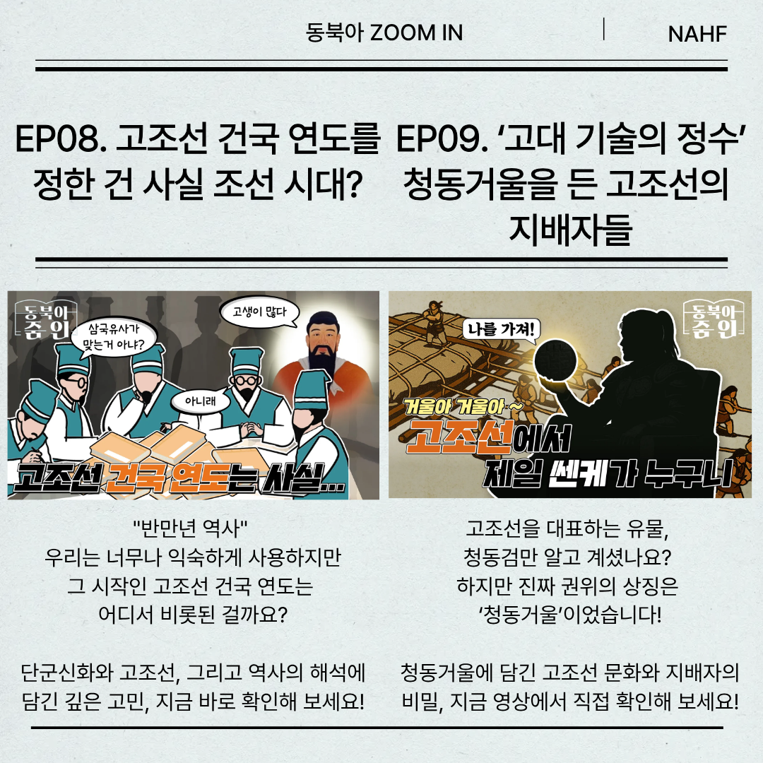 EP08. 고조선 건국 연도를 정한 건 사실 조선 시대?"반만년 역사"  우리는 너무나 익숙하게 사용하지만 그 시작인 고조선 건국 연도는  어디서 비롯된 걸까요?  단군신화와 고조선, 그리고 역사의 해석에 담긴 깊은 고민, 지금 바로 확인해 보세요! EP09. ‘고대 기술의 정수’ 청동거울을 든 고조선의  지배자들 고조선을 대표하는 유물,  청동검만 알고 계셨나요?  하지만 진짜 권위의 상징은  ‘청동거울’이었습니다! 청동거울에 담긴 고조선 문화와 지배자의 비밀, 지금 영상에서 직접 확인해 보세요!