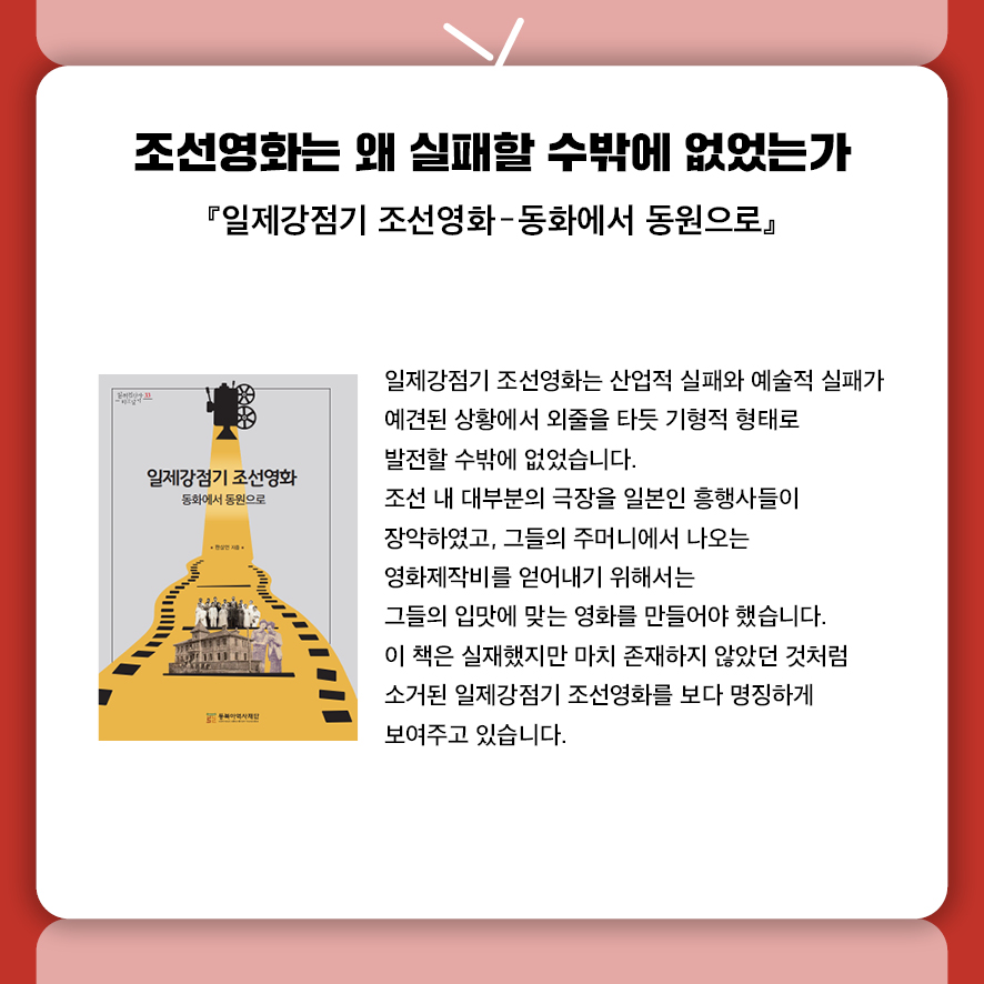 제목: 조선영화는 왜 실패할 수밖에 없었는가 부제: 『일제강점기 조선영화: 동화에서 동원으로』 본문: 일제강점기 조선영화는 산업적 실패와 예술적 실패가 예견된 상황에서  외줄을 타듯 기형적 형태로 발전할 수밖에 없었습니다. 조선 내 대부분의 극장을 일본인 흥행사들이 장악하고 있고,  그들의 주머니에서 나오는 영화제작비를 얻어내기 위해서는  그들의 입김에 맞는 영화를 만들어야 했습니다. 이 책은 실재했지만 마치 존재하지 않았던 것처럼 소거된  일제강점기 조선영화를 보다 명징하게 보여주는 데 목적이 있습니다.