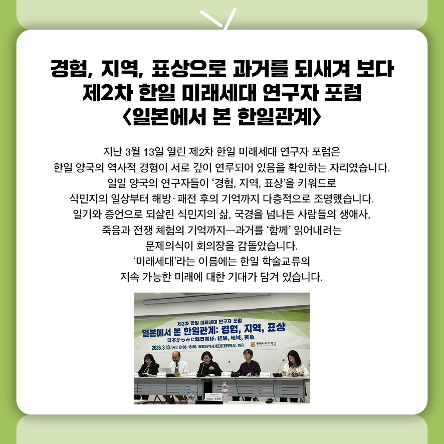 경험, 지역, 표상으로 과거를 되새겨 보다  제2차 한일 미래세대 연구자 포럼 <일본에서 본 한일관계> 지난 3월 13일 열린 제2차 한일 미래세대 연구자 포럼은  한일 양국의 역사적 경험이 서로 깊이 연루되어 있음을 확인하는 자리였습니다.  일일 양국의 연구자들이 '경험, 지역, 표상'을 키워드로  식민지의 일상부터 해방·패전 후의 기억까지 다층적으로 조명했습니다.  일기와 증언으로 되살린 식민지의 삶, 국경을 넘나든 사람들의 생애사,  죽음과 전쟁 체험의 기억까지—과거를 '함께' 읽어내려는 문제의식이 회의장을 감돌았습니다.  '미래세대'라는 이름에는 한일 학술교류의 지속 가능한 미래에 대한 기대가 담겨 있습니다.