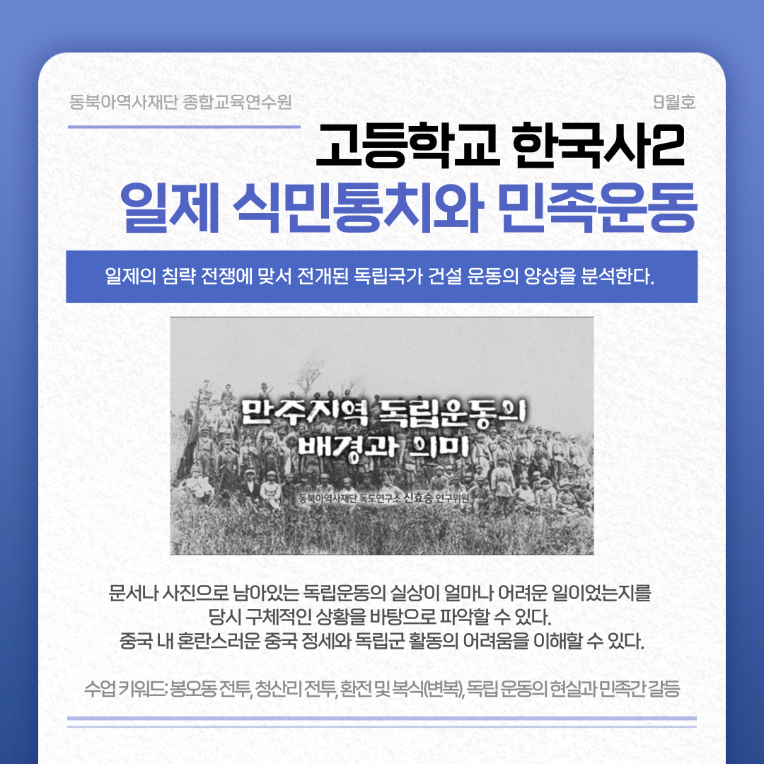 동북아역사재단 종합교육연수원 9월호 고등학교 한국사2 일제 식민통치와 민족운동 일제의 침략 전쟁에 맞서 전개된 독립국가 건설 운동의 양상을 분석한다. 만주지역 독립운도으이 배경과 의미 문서나 사진으로 남아있는 독립운동의 실상이 얼마나 어려운 일이었는지를 당시 구체적인 상황을 바탕으로 파악할 수 있다. 중국 내 혼란스러운 중국 정세와 독립군 활동의 어려움을 이해할 수 있다. 수업 키워드: 봉오동 전투, 청산리 전투, 환전 및 복식(변복), 독립 운동의 현실과 민족간 갈등