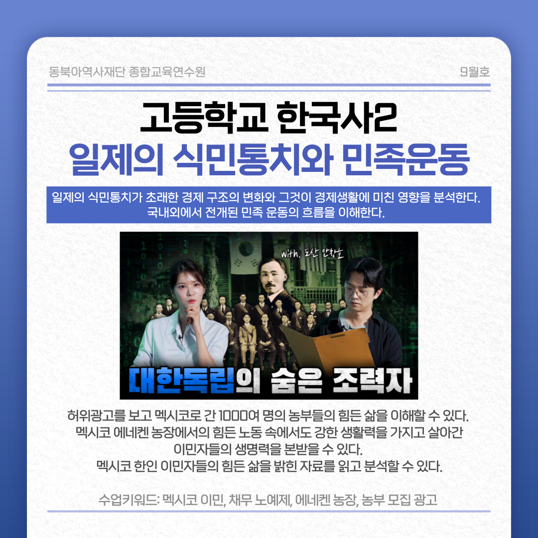 동북아역사재단 종합교육연수원 9월호 고등학교 한국사2 일제 식민통치와 민족운동 일제의 식민통치가 초래한 경제 구조의 변화와 그것이 경제생활에 미친 영향을 분석한다. 국내외에서 전개된 민족 운동의 흐름을 이해한다. 대한독립의 숨은 조력자 허위광고를 보고 멕시코로 간 1000여 명의 농부들의 힘든 삶을 이해할 수 있다. 멕시코 에네켄 농장에서의 힘든 노동 속에서도 강한 생활력을 가지고 살아간 이민자들의 생명력을 본받을 수 있다. 멕시코 한인 이민자들의 힘든 삶을 밝힌 자료를 읽고 분석할 수 있다. 수업 키워드: 멕시코 이민, 채무, 노예제, 에네켄 농장, 농부 모집 광고