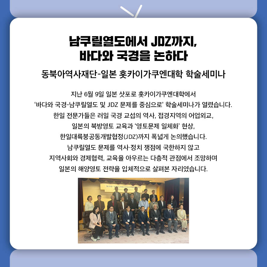 남쿠릴열도에서 JDZ까지, 바다와 국경을 논하다 동북아역사재단-일본 홋카이가쿠엔대학 학술세미나 지난 6월 9일 일본 삿포로 홋카이가쿠엔대학에서  '바다와 국경-남쿠릴열도 및 JDZ 문제를 중심으로' 학술세미나가 열렸습니다.  한일 전문가들은 러일 국경 교섭의 역사, 접경지역의 어업외교,  일본의 북방영토 교육과 '영토문제 일체화' 현상,  한일대륙붕공동개발협정(JDZ)까지 폭넓게 논의했습니다.  남쿠릴열도 문제를 역사·정치 쟁점에 국한하지 않고  지역사회와 경제협력, 교육을 아우르는 다층적 관점에서 조망하며  일본의 해양영토 전략을 입체적으로 살펴본 자리였습니다.