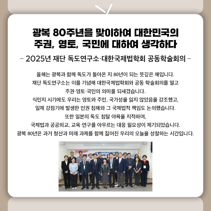 제목: 광복 80주년을 맞이하여 대한민국의 주권, 영토, 국민에 대하여 생각하다 부제: 2025년 재단 독도연구소·대한국제법학회 공동학술회의 올해는 광복과 함께 독도가 돌아온 지 80년이 되는 뜻깊은 해입니다.  재단 독도연구소는 이를 기념해 대한국제법학회와 공동 학술회의를 열고  주권·영토·국민의 의미를 되새겼습니다.  식민지 시기에도 우리는 영토와 주민, 국가성을 잃지 않았음을 강조했고,  일제 강점기에 발생한 인권 침해와 그 국제법적 책임도 논의했습니다.  또한 일본의 독도 침탈 야욕을 지적하며,  국제법과 공공외교, 교육·연구를 아우르는 대응 필요성이 제기되었습니다.   광복 80년은 과거 청산과 미래 과제를 함께 짊어진 우리의 오늘을 성찰하는 시간입니다.
