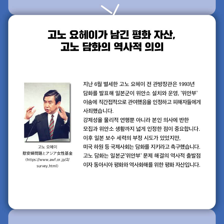 고노 요헤이가 남긴 평화 자산, 고노 담화의 역사적 의의 지난 6월 별세한 고노 요헤이 전 관방장관은 1993년 담화를 발표해  일본군이 위안소 설치와 운영, '위안부' 이송에 직간접적으로 관여했음을 인정하고  피해자들에게 사죄했습니다.  강제성을 물리적 연행뿐 아니라 본인 의사에 반한 모집과  위안소 생활까지 넓게 인정한 점이 중요합니다.  이후 일본 보수 세력의 부정 시도가 있었지만,  미국 하원 등 국제사회는 담화를 지키라고 촉구했습니다.  고노 담화는 일본군'위안부' 문제 해결의 역사적 출발점이자  동아시아 평화와 역사화해를 위한 평화 자산입니다.