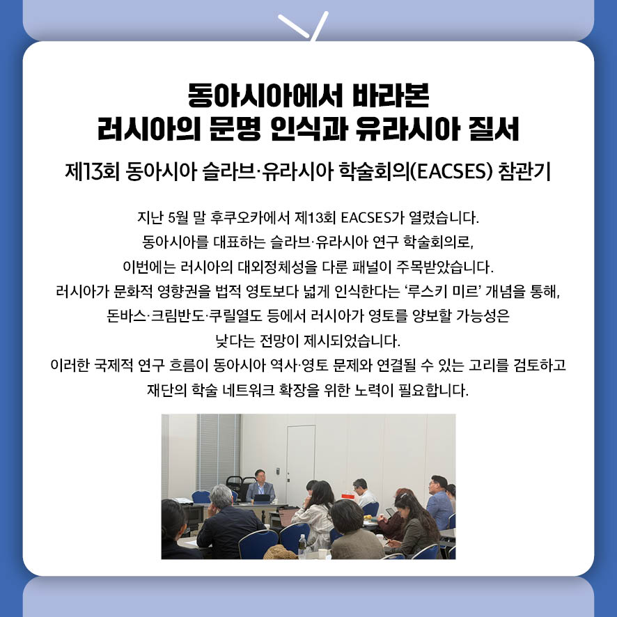 동아시아에서 바라본 러시아의 문명 인식과 유라시아 질서 제13회 동아시아 슬라브·유라시아 학술회의(EACSES) 참관기 지난 5월 말 후쿠오카에서 제13회 EACSES가 열렸습니다.  동아시아를 대표하는 슬라브·유라시아 연구 학술회의로,  이번에는 러시아의 대외정체성을 다룬 패널이 주목받았습니다.  러시아가 문화적 영향권을 법적 영토보다 넓게 인식한다는 '루스키 미르' 개념을 통해,  돈바스·크림반도·쿠릴열도 등에서 러시아가 영토를 양보할 가능성은  낮다는 전망이 제시되었습니다.  이러한 국제적 연구 흐름이 동아시아 역사‧영토 문제와 연결될 수 있는 고리를 검토하고 재단의 학술 네트워크 확장을 위한 노력이 필요합니다.