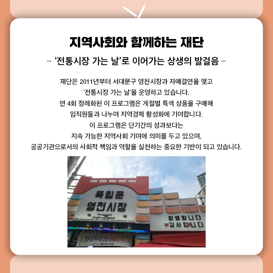 지역사회와 함께하는 재단 - ‘전통시장 가는 날’로 이어가는 상생의 발걸음 -  재단은 2011년부터 서대문구 영천시장과의 자매결연을 바탕으로  '전통시장 가는 날'을 운영하고 있습니다.  연 4회 정례화된 이 프로그램은 계절별 특색 상품을 구매해  임직원들과 나누며 지역경제 활성화에 기여합니다.  이 프로그램은 단기간의 성과보다는 지속 가능한 지역사회 기여 모델로서의 의미를 지니며,  공공기관으로서의 사회적 책임과 역할을 실천하는 중요한 기반이 되고 있습니다.