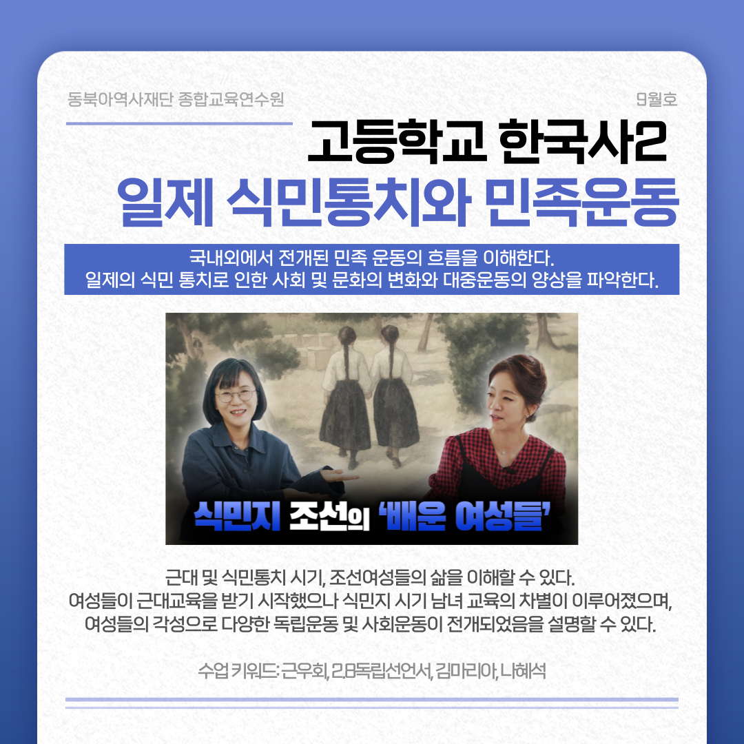 동북아역사재단 종합교육연수원 9월호 고등학교 한국사2 일제 식민통치와 민족운동 국내외에서 전개된 민족 운동의 흐름을 이해한다. 일제의 식민 통치로 인한 사회 및 문화의 변화와 대중운동의 양상을 파악한다. 식민지 조선의 '배운 여성들' 근대 및 식민통치 시기, 조선여성들의 삶을 이해할 수 있다. 여성들이 근대교육을 받기 시작했으나 식민지 시기 남녀 교육의 차별이 이루어졌으며, 여성들의 각성으로 다양한 독립운동 및 사회운동이 전개되었음을 설명할 수 있다. 수업 키워드: 근우회, 2.8독립선언서, 김마리아, 나해석