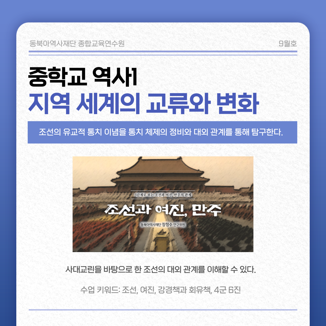 동북아역사재단 종합교육연수원 9월호 중학교 역사1 지역 세계의 교류와 변화 조선의 유교적 통치 이념을 통치 체제의 정비와 대외 관계를 통해 탐구한다. 조선과 여진, 민주 사대교린을 바탕으로 한 조선의 대외 관계를 이해할 수 있다. 수업 키워드: 조선, 여진, 강경책과 회유책, 4군 6진