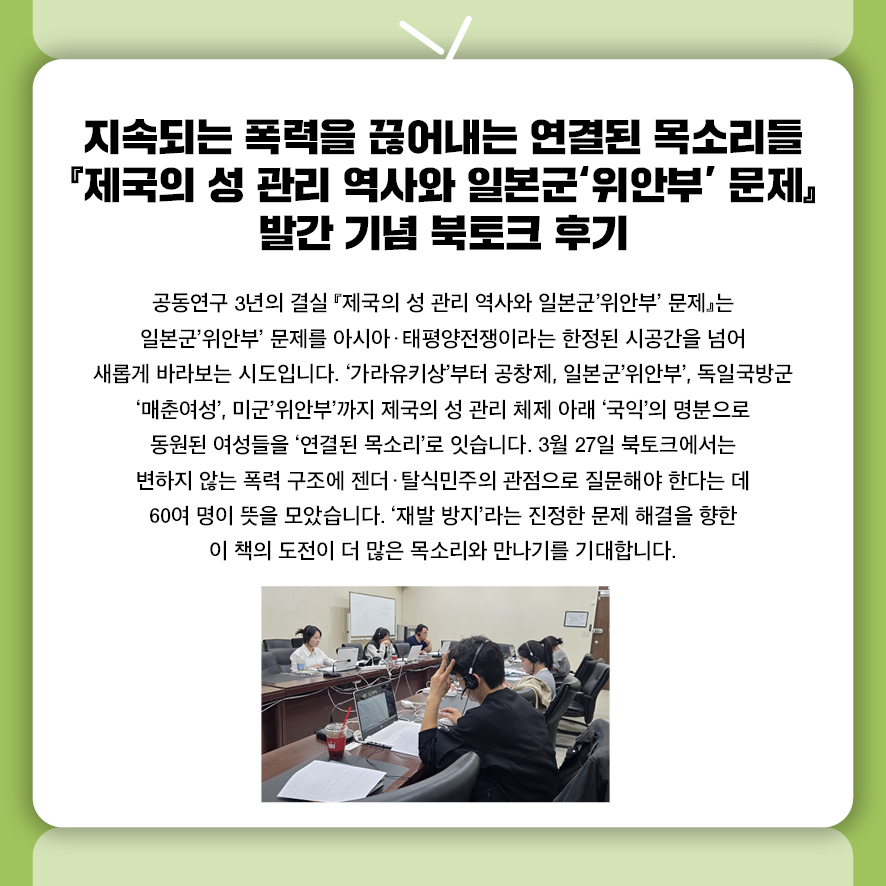 지속되는 폭력을 끊어내는 연결된 목소리들  『제국의 성 관리 역사와 일본군'위안부' 문제』 발간 기념 북토크 후기 공동연구 3년의 결실 『제국의 성 관리 역사와 일본군'위안부' 문제』는  일본군'위안부' 문제를 아시아·태평양전쟁이라는 한정된 시공간을 넘어  새롭게 바라보는 시도입니다.  '가라유키상'부터 공창제, 일본군'위안부', 독일국방군 '매춘여성', 미군'위안부'까지 제국의 성 관리 체제 아래 '국익'의 명분으로 동원된 여성들을 '연결된 목소리'로 잇습니다.  3월 27일 북토크에서는 변하지 않는 폭력 구조에  젠더·탈식민주의 관점으로 질문해야 한다는 데 60여 명이 뜻을 모았습니다.  '재발 방지'라는 진정한 문제 해결을 향한 이 책의 도전이  더 많은 목소리와 만나기를 기대합니다.