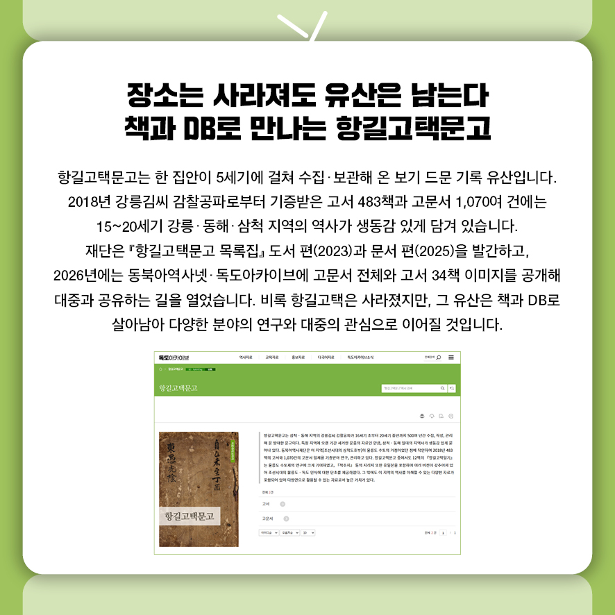 장소는 사라져도 유산은 남는다 책과 DB로 만나는 항길고택문고 항길고택문고는 한 집안이 5세기에 걸쳐 수집·보관해 온 보기 드문 기록 유산입니다.  2018년 강릉김씨 감찰공파로부터 기증받은 고서 483책과 고문서 1,070여 건에는  15~20세기 강릉·동해·삼척 지역의 역사가 생동감 있게 담겨 있습니다.  재단은 『항길고택문고 목록집』 도서 편(2023)과 문서 편(2025)을 발간하고,  2026년에는 동북아역사넷·독도아카이브에 고문서 전체와 고서 34책 이미지를 공개해  대중과 공유하는 길을 열었습니다.  비록 항길고택은 사라졌지만, 그 유산은 책과 DB로 살아남아  다양한 분야의 연구와 대중의 관심으로 이어질 것입니다.
