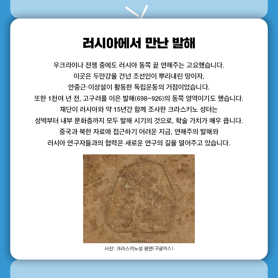 러시아에서 만난 발해 우크라이나 전쟁 중에도 러시아 동쪽 끝 연해주는 고요했습니다. 이곳은 두만강을 건넌 조선인이 뿌리내린 땅이자,  안중근·이상설이 활동한 독립운동의 거점이었습니다.  또한 1천여 년 전, 고구려를 이은 발해(698~926)의 동쪽 영역이기도 했습니다. 재단이 러시아와 약 15년간 함께 조사한 크라스키노 성터는  성벽부터 내부 문화층까지 모두 발해 시기의 것으로, 학술 가치가 매우 큽니다. 중국과 북한 자료에 접근하기 어려운 지금,  연해주의 발해와 러시아 연구자들과의 협력은 새로운 연구의 길을 열어주고 있습니다. 사진: 크라스키노성 평면(구글어스)