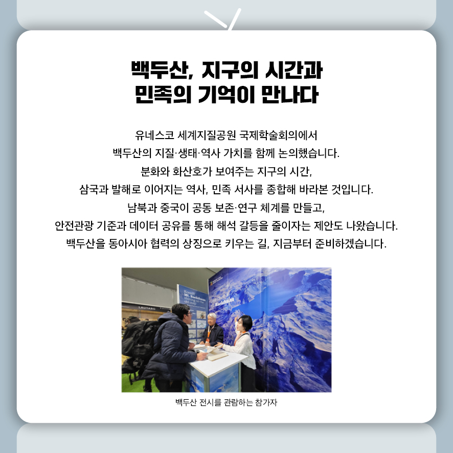 백두산, 지구의 시간과 민족의 기억이 만나다  유네스코 세계지질공원 국제학술회의에서  백두산의 지질·생태·역사 가치를 함께 논의했습니다.  분화와 화산호가 보여주는 지구의 시간,  삼국과 발해로 이어지는 역사, 민족 서사를 종합해 바라본 것입니다.  남북과 중국이 공동 보존·연구 체계를 만들고,  안전관광 기준과 데이터 공유를 통해 해석 갈등을 줄이자는 제안도 나왔습니다.  백두산을 동아시아 협력의 상징으로 키우는 길, 지금부터 준비하겠습니다.