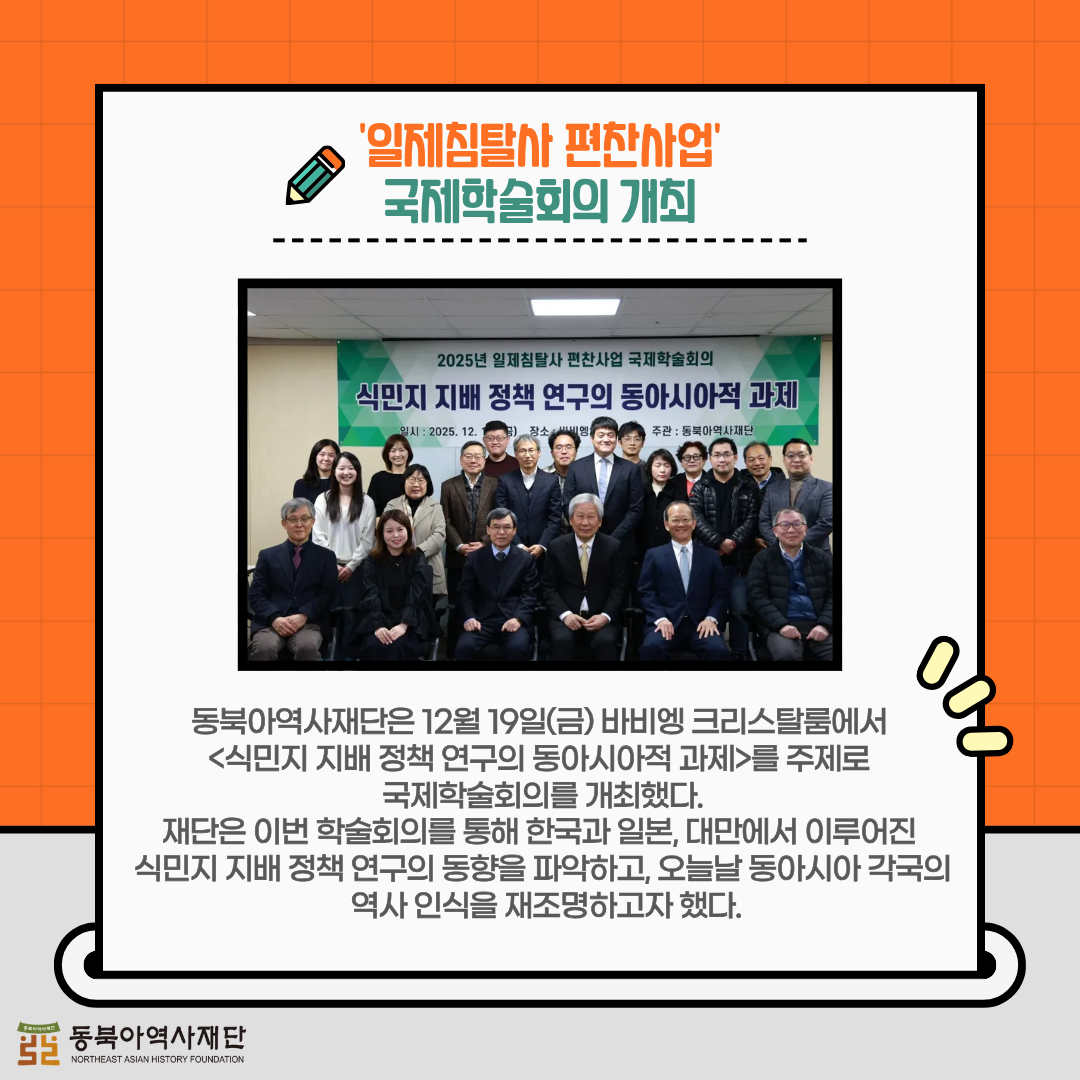 '일제침탈사 편찬사업' 국제학술회의 개최, 동북아역사재단은 12월 19일(금) 바비엥 크리스탈룸에서 <식민지 지배 정책 연구의 동아시아적 과제>를 주제로 국제학술회의를 개최했다.   재단은 이번 학술회의를 통해 한국과 일본, 대만에서 이루어진 식민지 지배 정책 연구의 동향을 파악하고, 오늘날 동아시아 각국의 역사 인식을 재조명하고자 했다.  