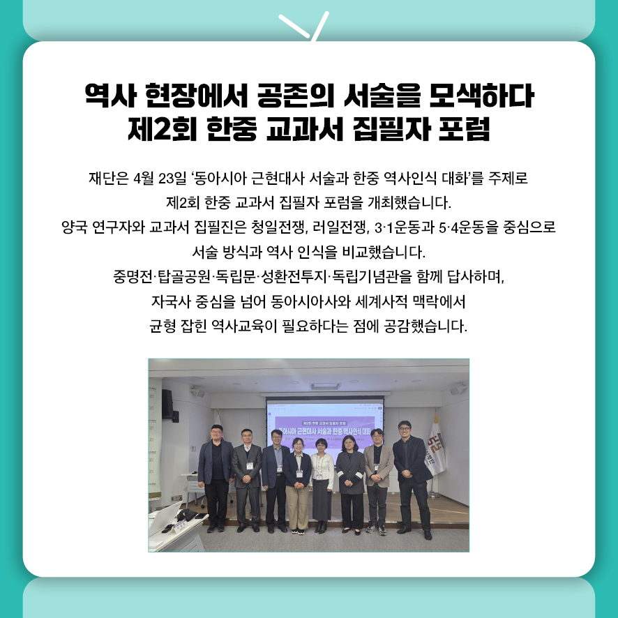 역사 현장에서 공존의 서술을 모색하다 제2회 한중 교과서 집필자 포럼 재단은 4월 23일 '동아시아 근현대사 서술과 한중 역사인식 대화'를 주제로  제2회 한중 교과서 집필자 포럼을 개최했습니다.  양국 연구자와 교과서 집필진은 청일전쟁, 러일전쟁, 3·1운동과 5·4운동을 중심으로  서술 방식과 역사 인식을 비교했습니다.  중명전·탑골공원·독립문·성환전투지·독립기념관을 함께 답사하며,  자국사 중심을 넘어 동아시아사와 세계사적 맥락에서  균형 잡힌 역사교육이 필요하다는 점에 공감했습니다.
