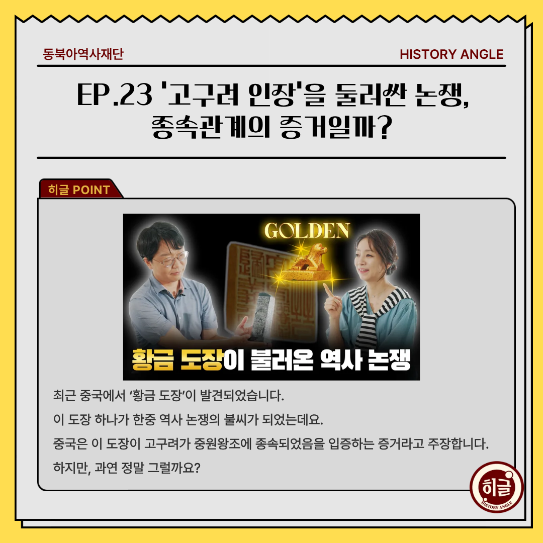  EP.23 ‘고구려 인장’을 둘러싼 논쟁, 종속관계의 증거일까?, 최근 중국에서 ‘황금 도장’이 발견되었습니다. 이 도장 하나가 한중 역사 논쟁의 불씨가 되었는데요. 중국은 이 도장이 고구려가 중원왕조에 종속되었음을 입증하는 증거라고 주장합니다. 하지만, 과연 정말 그럴까요?