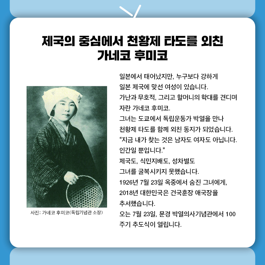 제국의 중심에서 천황제 타도를 외친 가네코 후미코 일본에서 태어났지만, 누구보다 강하게 일본 제국에 맞선 여성이 있습니다. 가난과 무호적, 그리고 할머니의 학대를 견디며 자란 가네코 후미코.  그녀는 도쿄에서 독립운동가 박열을 만나 천황제 타도를 함께 외친 동지가 되었습니다. "지금 내가 찾는 것은 남자도 여자도 아닙니다. 인간일 뿐입니다." 제국도, 식민지배도, 성차별도 그녀를 굴복시키지 못했습니다.  1926년 7월 23일 옥중에서 숨진 그녀에게,  2018년 대한민국은 건국훈장 애국장을 추서했습니다. 오는 7월 23일, 문경 박열의사기념관에서 100주기 추도식이 열립니다. 사진: 가네코 후미코(독립기념관 소장)