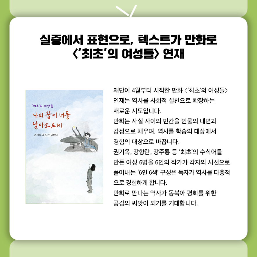실증에서 표현으로, 텍스트가 만화로  <'최초'의 여성들> 연재 재단이 4월부터 시작한 만화 〈'최초'의 여성들〉 연재는  역사를 사회적 실천으로 확장하는 새로운 시도입니다.  만화는 사실 사이의 빈칸을 인물의 내면과 감정으로 채우며,  역사를 학습의 대상에서 경험의 대상으로 바꿉니다.  권기옥, 강향란, 강주룡 등 '최초'의 수식어를 만든 여성 6명을  6인의 작가가 각자의 시선으로 풀어내는 '6인 6색' 구성은  독자가 역사를 다층적으로 경험하게 합니다.  만화로 만나는 역사가 동북아 평화를 위한 공감의 씨앗이 되기를 기대합니다.