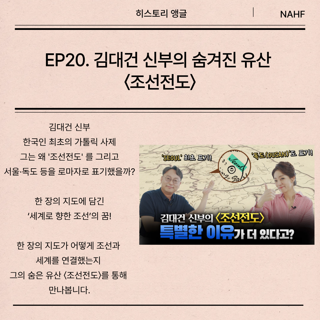 EP20. 김대건 신부의 숨겨진 유산  〈조선전도〉 김대건 신부 한국인 최초의 가톨릭 사제 그는 왜 '조선전도' 를 그리고 서울·독도 등을 로마자로 표기했을까? 한 장의 지도에 담긴 ‘세계로 향한 조선’의 꿈!  한 장의 지도가 어떻게 조선과  세계를 연결했는지  그의 숨은 유산 〈조선전도〉를 통해  만나봅니다.