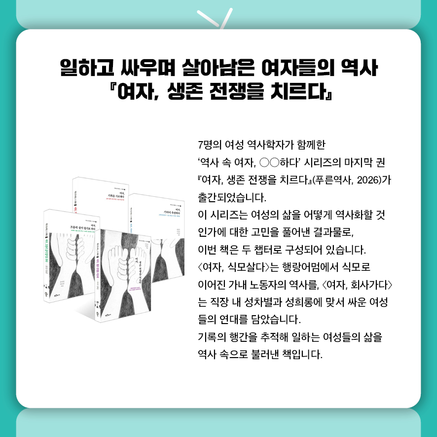 일하고 싸우며 살아남은 여자들의 역사  『여자, 생존 전쟁을 치르다』  7명의 여성 역사학자가 함께한 '역사 속 여자, ○○하다' 시리즈의 마지막 권  『여자, 생존 전쟁을 치르다』(푸른역사, 2026)가 출간되었습니다.  이 시리즈는 여성의 삶을 어떻게 역사화할 것인가에 대한 고민을 풀어낸 결과물로,  이번 책은 두 챕터로 구성되어 있습니다.  〈여자, 식모살다〉는 행랑어멈에서 식모로 이어진 가내 노동자의 역사를,  〈여자, 회사가다〉는 직장 내 성차별과 성희롱에 맞서 싸운 여성들의 연대를 담았습니다.  기록의 행간을 추적해 일하는 여성들의 삶을 역사 속으로 불러낸 책입니다.