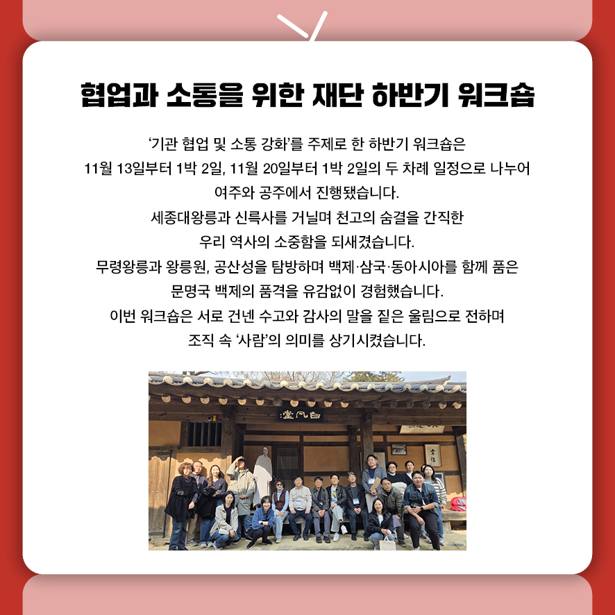 제목: 협업과 소통을 위한 재단 하반기 워크숍 부제: (없음) 본문: '기관 협업 및 소통 강화'를 주제로 한 하반기 워크숍은  11월 13일부터 1박 2일, 11월 20일부터 1박 2일의 두 차례 일정으로 나누어  여주와 공주에서 진행됐습니다. 세종대왕릉과 신륵사를 거닐며 천고의 숨결을 간직한 우리 역사의 소중함을 되새겼습니다. 무령왕릉과 왕릉원, 공산성을 탐방하며 백제·삼국·동아시아를 함께 품은  문명국 백제의 품격을 유감없이 경험했습니다. 이번 워크숍은 서로 건넨 수고와 감사의 말을 짙은 울림으로 전하며  조직 속 '사람'의 의미를 상기시켰습니다.