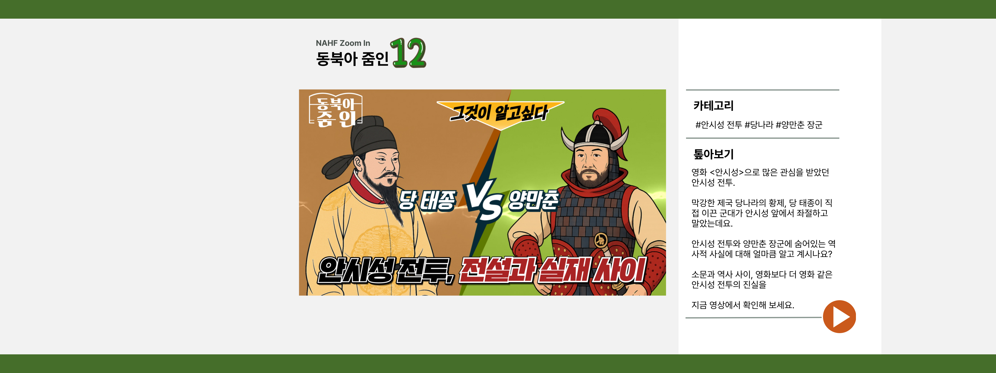 NAHF Zoomin 동북아 줌인 12 그것이 알고 싶다 당 태종 VS 양만춘 안시성 전투, 전설과 실재 사이 카테고리 #안시성 전투 #당나라 #양만춘 장군 톺아보기 영화 <안시성>으로 많은 사랑을 받았던 안시성 전투. 막강한 제국 당나라의 황제, 당 태종이 직접 이끈 군대가 안시성 앞에서 좌절하고 말았는데요. 안시성 전투와 양만춘 장군에 숨어있는 역사적 사실에 대해 얼마큼 알고 계시나요? 소문과 역사 사이, 영화보다 더 영화 같은 안시성 전투의 진실을 지금 영상에서 확인해 보세요.