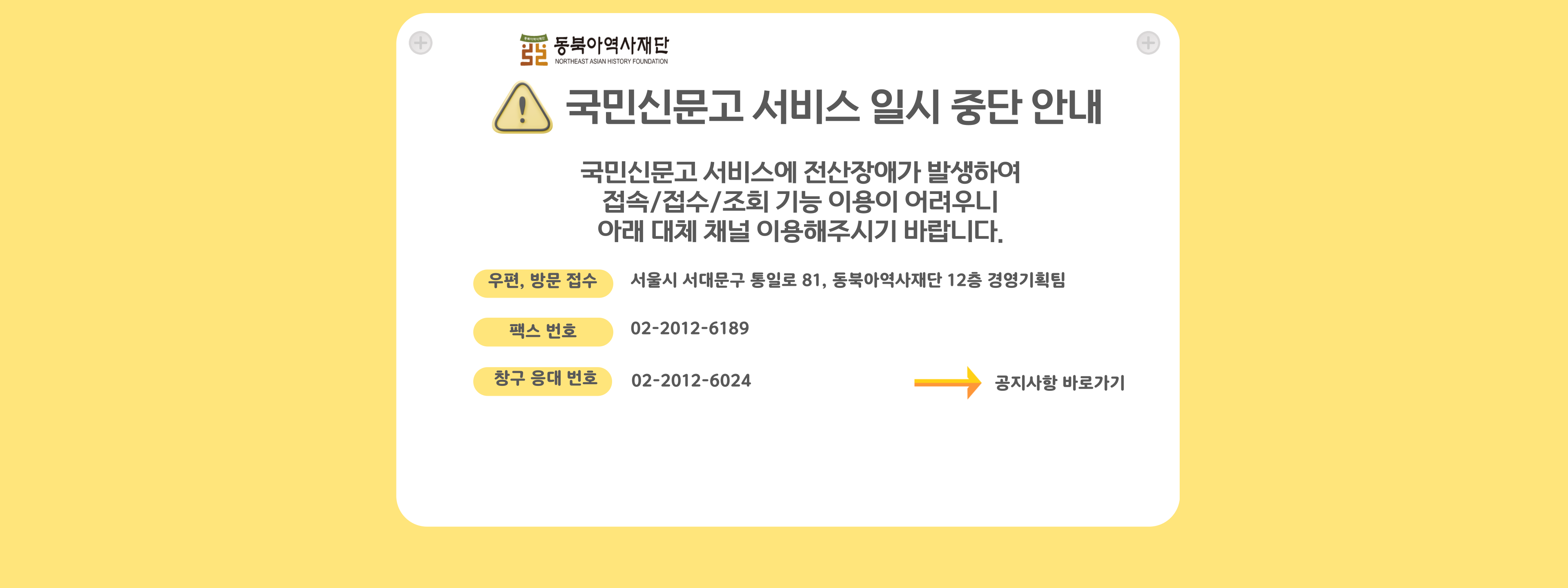 동북아역사재단 국민신문고 서비스 일시 중단 안내 국민신문고 서비스에 전산장애가 발생하여 접속/접수/조회 기능 이요잉 어려우니 아래 대체 채널 이용해주시기 바랍니다.  우편, 방문 접수 서울특별시 서대문구 통일로 81, 동북아역사재단 경영기획팀   팩스번호 02-2012-6189   창구 응대 전화 02-2012-6024 공지사항 바로가기